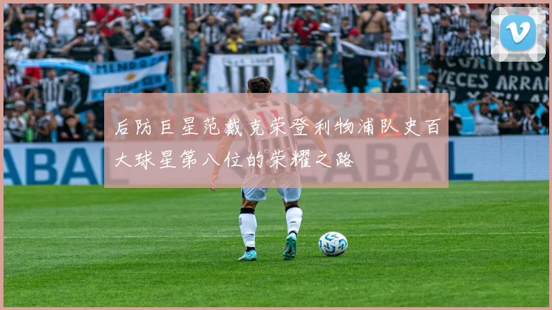 后防巨星范戴克荣登利物浦队史百大球星第八位的荣耀之路