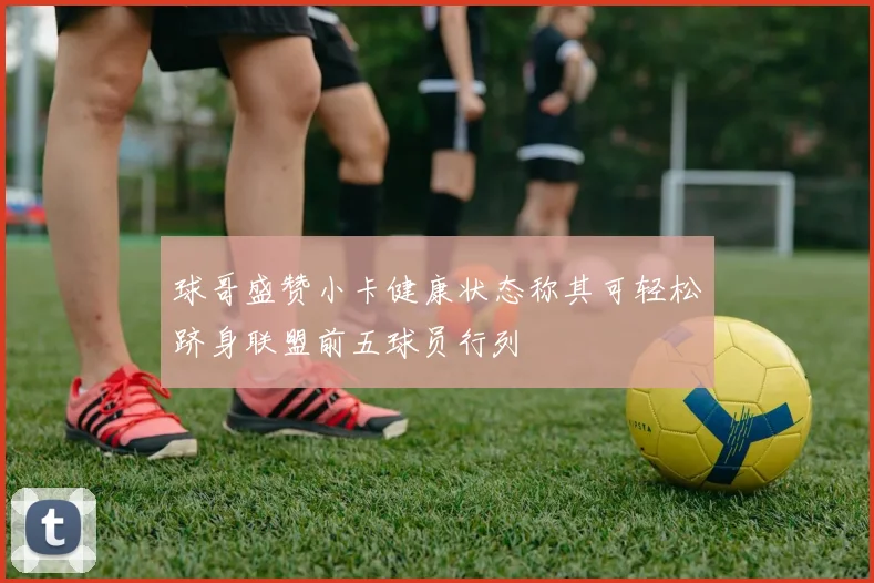 球哥盛赞小卡健康状态称其可轻松跻身联盟前五球员行列