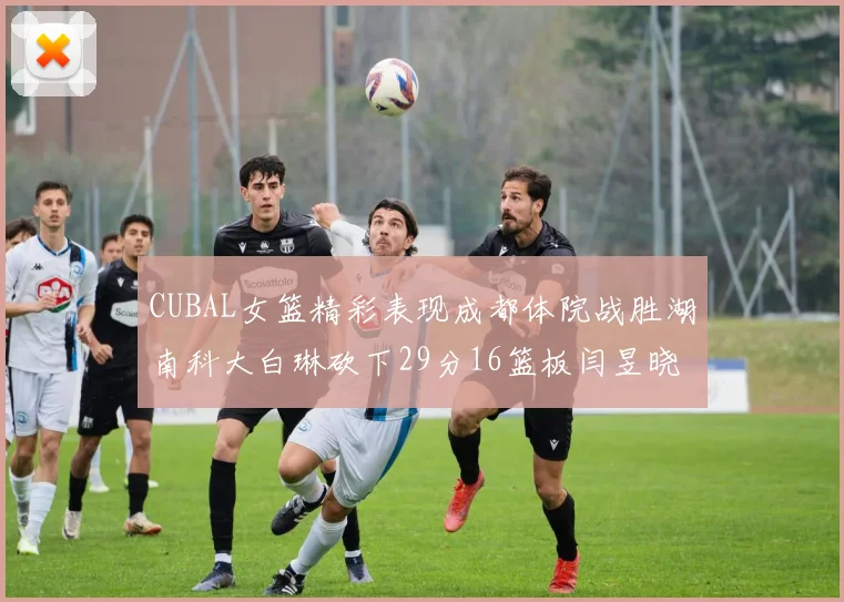 CUBAL女篮精彩表现成都体院战胜湖南科大白琳砍下29分16篮板闫昱晓贡献20分