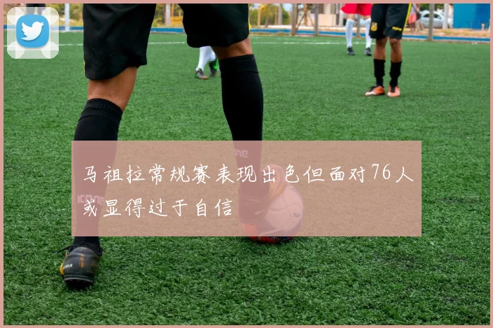 马祖拉常规赛表现出色但面对76人或显得过于自信