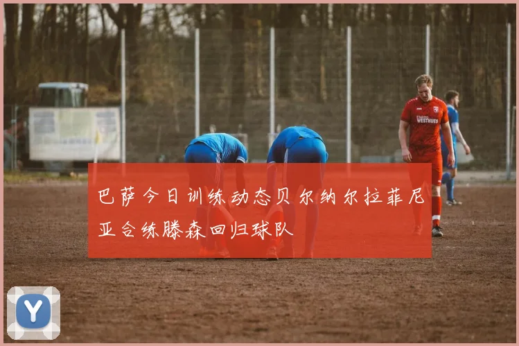 巴萨今日训练动态贝尔纳尔拉菲尼亚合练滕森回归球队