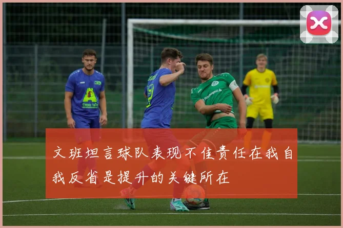 文班坦言球队表现不佳责任在我自我反省是提升的关键所在