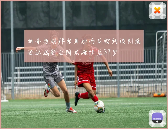 纳乔与胡拜尔库迪西亚续约谈判接近达成新合同或延续至37岁