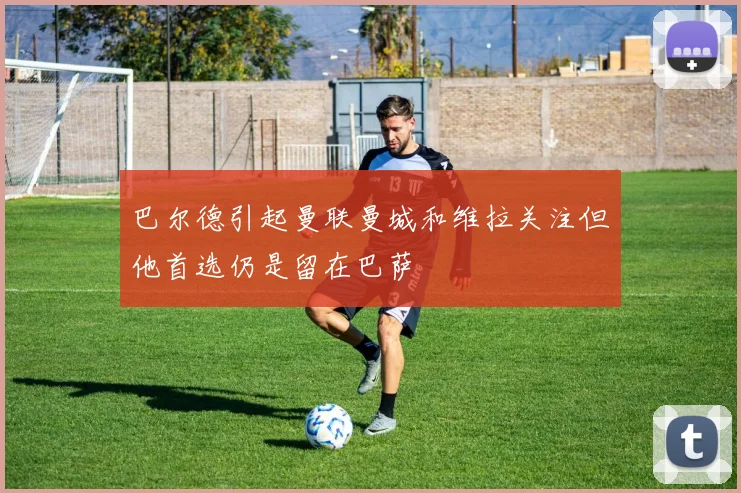 巴尔德引起曼联曼城和维拉关注但他首选仍是留在巴萨