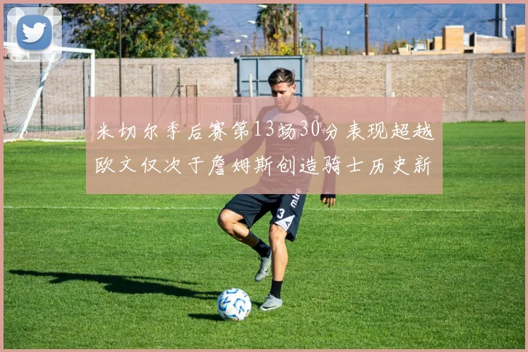 米切尔季后赛第13场30分表现超越欧文仅次于詹姆斯创造骑士历史新纪录