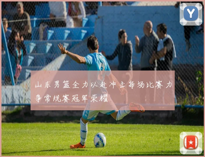 山东男篮全力以赴冲击每场比赛力争常规赛冠军荣耀