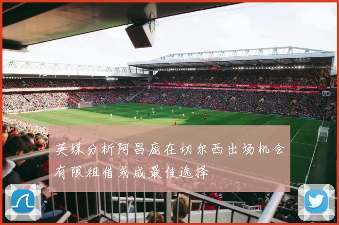 英媒分析阿昌庞在切尔西出场机会有限租借或成最佳选择