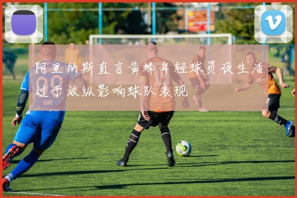 阿里纳斯直言黄蜂年轻球员夜生活过于放纵影响球队表现