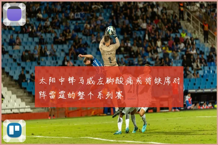 太阳中锋马威左脚酸痛或将缺席对阵雷霆的整个系列赛